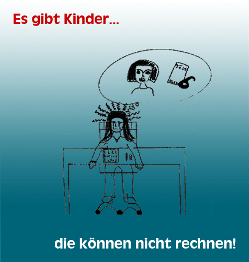 Es gibt Kinder, die knnen nicht rechnen!

Das liegt nicht am Knnen der Lehrer und nicht am Wollen der Kinder.
Dyskalkulie...

Ist eine Strung in der Entwicklung des mathematischen Denkens
Ist keine vorbergehende Erscheinung, die sich von allein auswchst
Ist vielschichtig und tief verwurzelt
Ist keine Kleinigkeit, die im Schulalltag strt, sondern Ursache fr ein stndig wachsenden Problemwust in der Bewltigung des Alltagslebens
Wir knnen helfen!